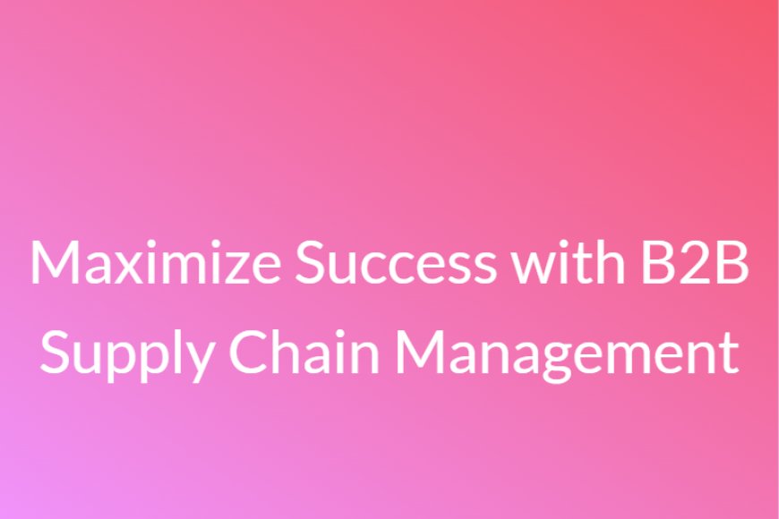 Maximize Success with B2B Supply Chain Management