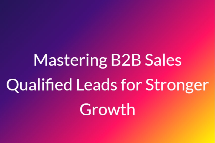 Mastering B2B Sales Qualified Leads for Stronger Growth