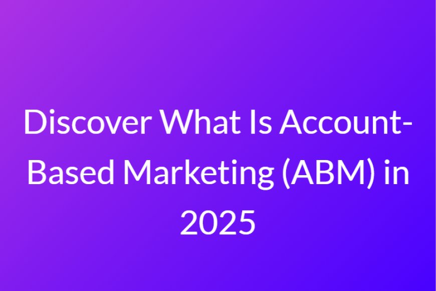 Discover What Is Account-Based Marketing (ABM) in 2025