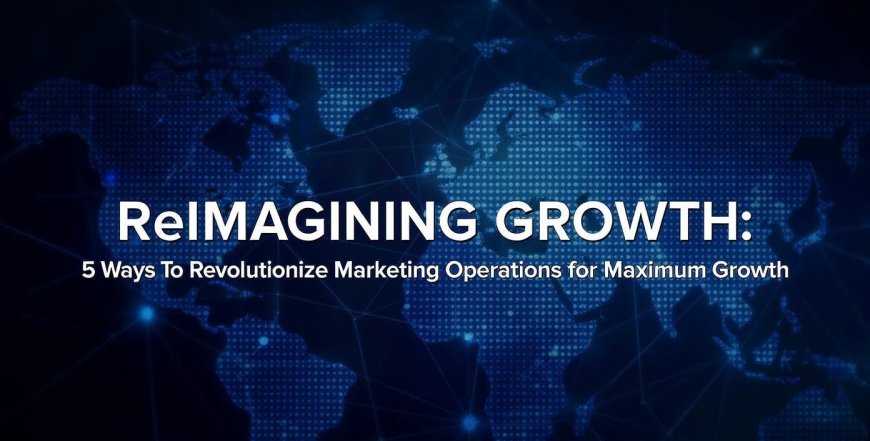Reimagining Growth: 5 Ways To Revolutionize Marketing Operations for Maximum Growth