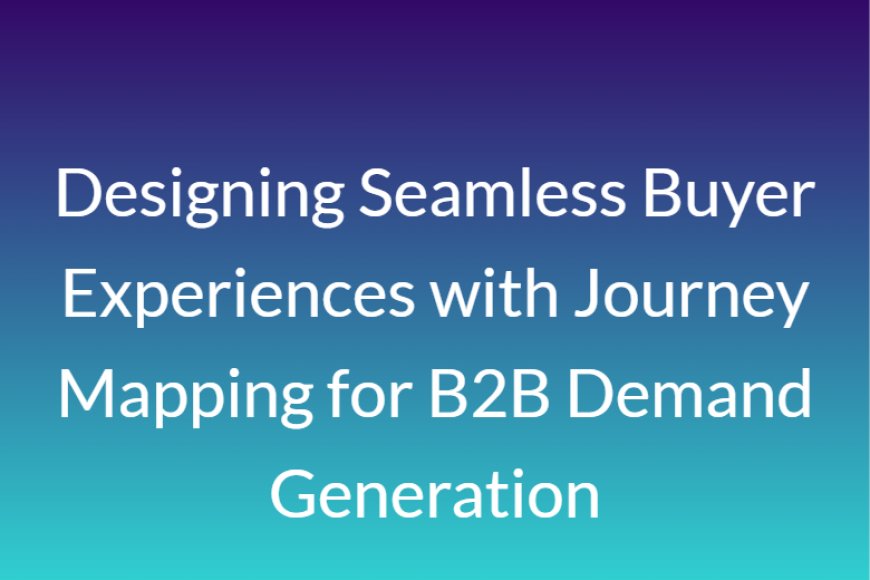 Designing Seamless Buyer Experiences with Journey Mapping for B2B Demand Generation