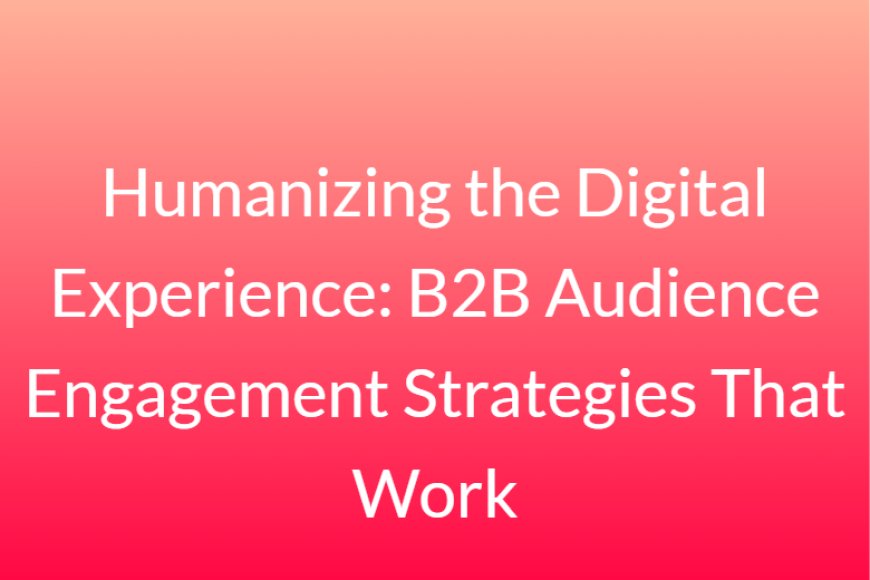 Humanizing the Digital Experience: B2B Audience Engagement Strategies That Work