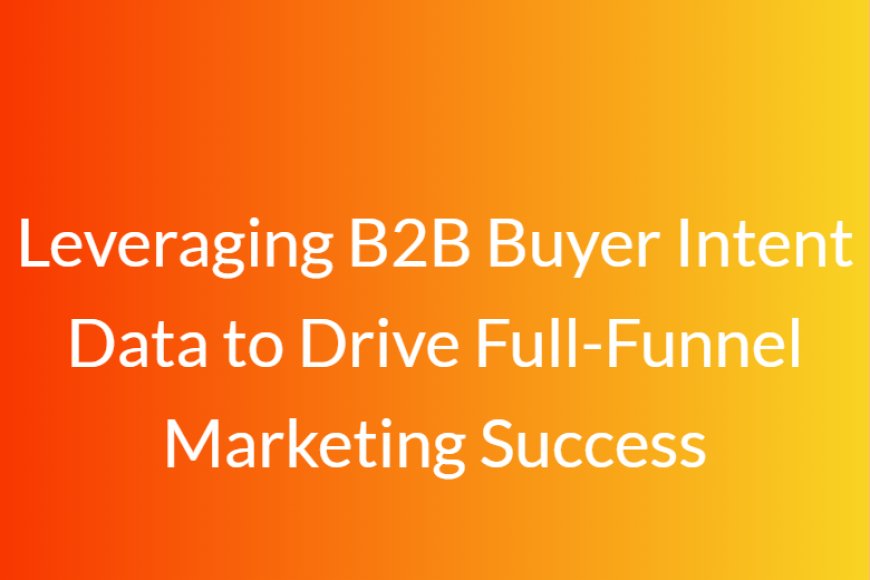 Leveraging B2B Buyer Intent Data to Drive Full-Funnel Marketing Success