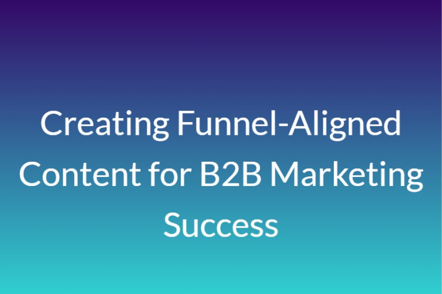 Creating Funnel-Aligned Content for B2B Marketing Success