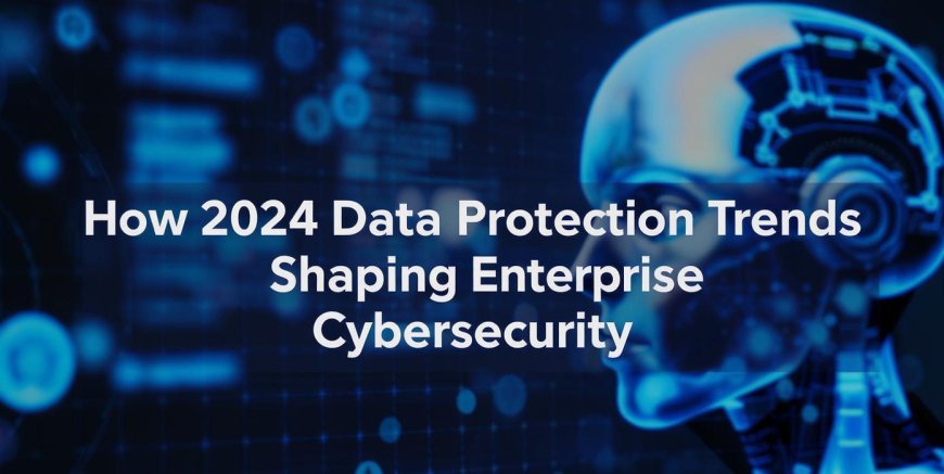 How 2024 Data Protection Trends Are Shaping Enterprise Cybersecurity
