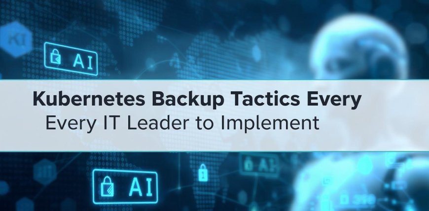 Kubernetes Backup Tactics Every IT Leader Should Implement