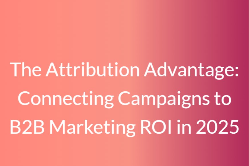 The Attribution Advantage: Connecting Campaigns to B2B Marketing ROI in 2025
