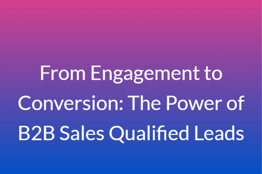 From Engagement to Conversion: The Power of B2B Sales Qualified Leads