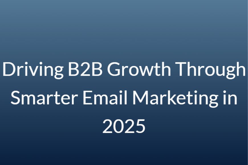 Driving B2B Growth Through Smarter Email Marketing in 2025