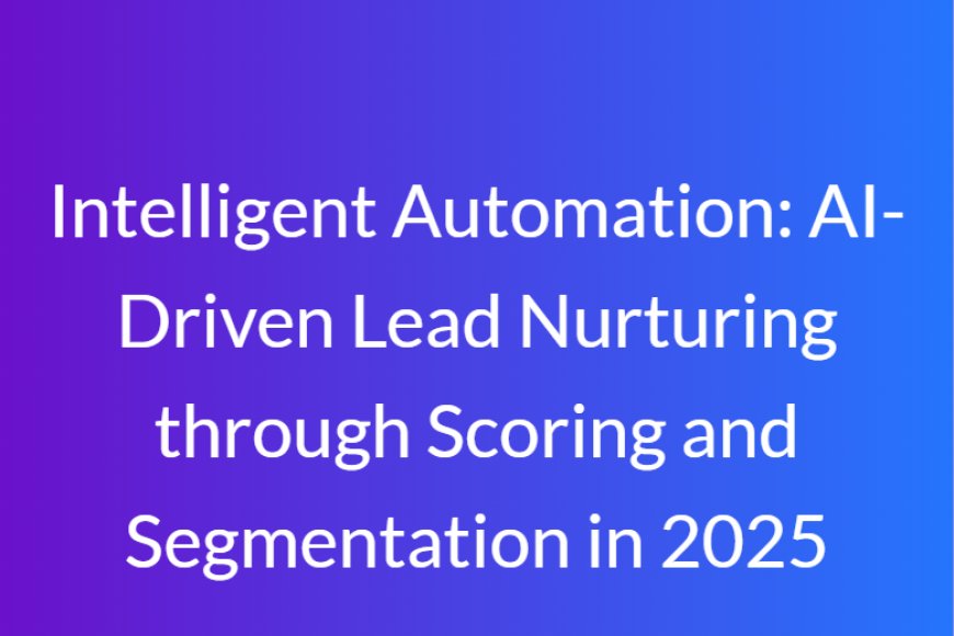 Intelligent Automation: AI-Driven Lead Nurturing through Scoring and Segmentation in 2025