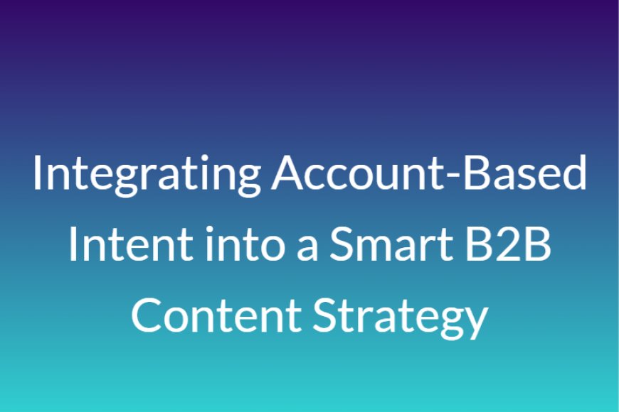 Integrating Account-Based Intent into a Smart B2B Content Strategy