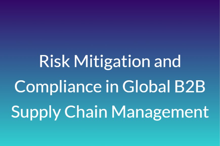 Risk Mitigation and Compliance in Global B2B Supply Chain Management
