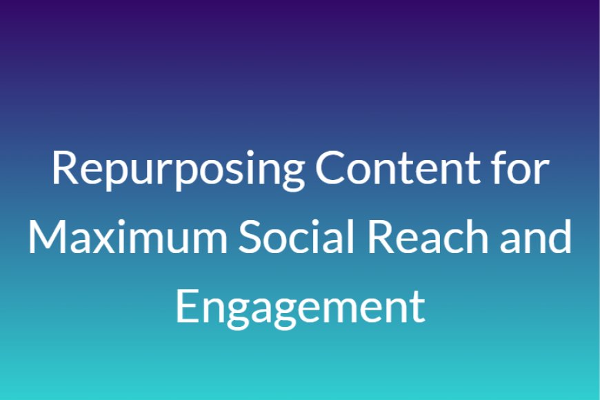 Repurposing Content for Maximum Social Reach and Engagement